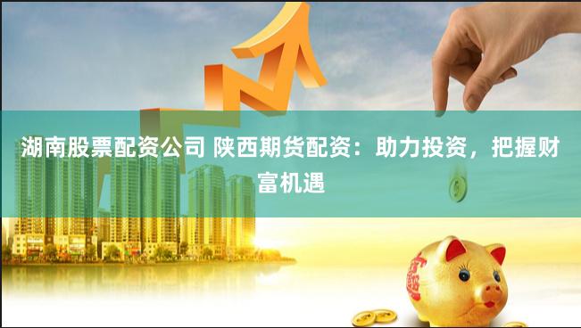 湖南股票配资公司 陕西期货配资：助力投资，把握财富机遇