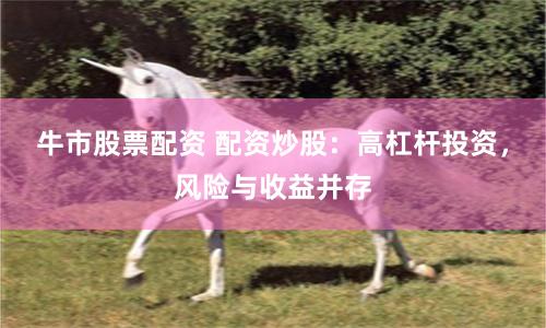 牛市股票配资 配资炒股：高杠杆投资，风险与收益并存