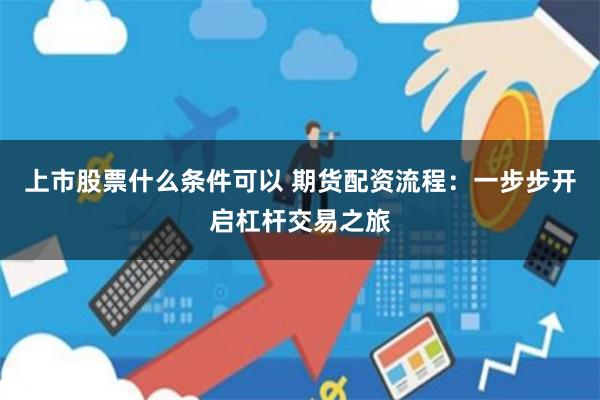 上市股票什么条件可以 期货配资流程：一步步开启杠杆交易之旅