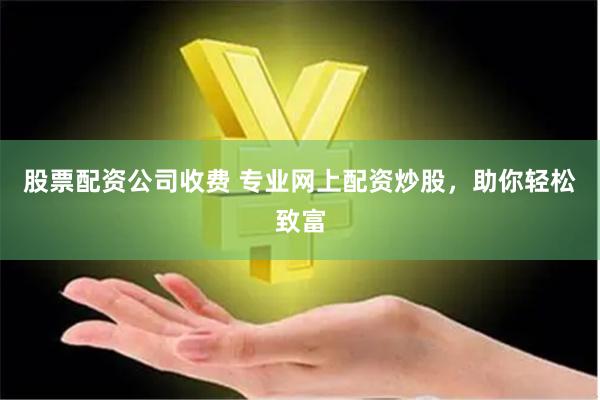 股票配资公司收费 专业网上配资炒股，助你轻松致富