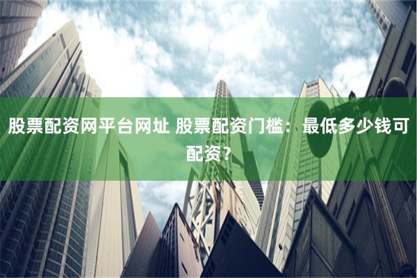 股票配资网平台网址 股票配资门槛：最低多少钱可配资？