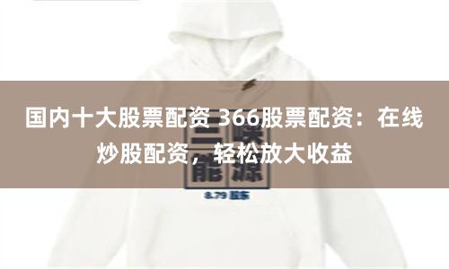 国内十大股票配资 366股票配资：在线炒股配资，轻松放大收益