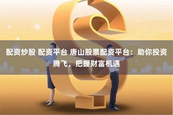 配资炒股 配资平台 唐山股票配资平台：助你投资腾飞，把握财富机遇
