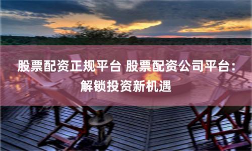 股票配资正规平台 股票配资公司平台：解锁投资新机遇