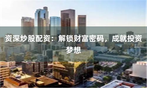 资深炒股配资：解锁财富密码，成就投资梦想