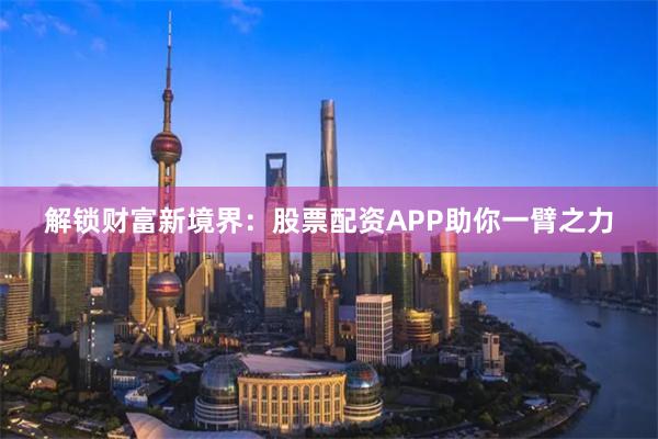 解锁财富新境界：股票配资APP助你一臂之力
