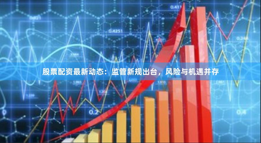 股票配资最新动态：监管新规出台，风险与机遇并存