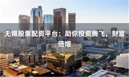 无锡股票配资平台：助你投资腾飞，财富倍增