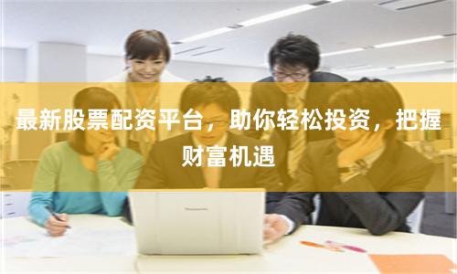 最新股票配资平台，助你轻松投资，把握财富机遇