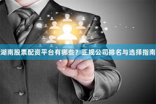 湖南股票配资平台有哪些?正规公司排名与选择指南